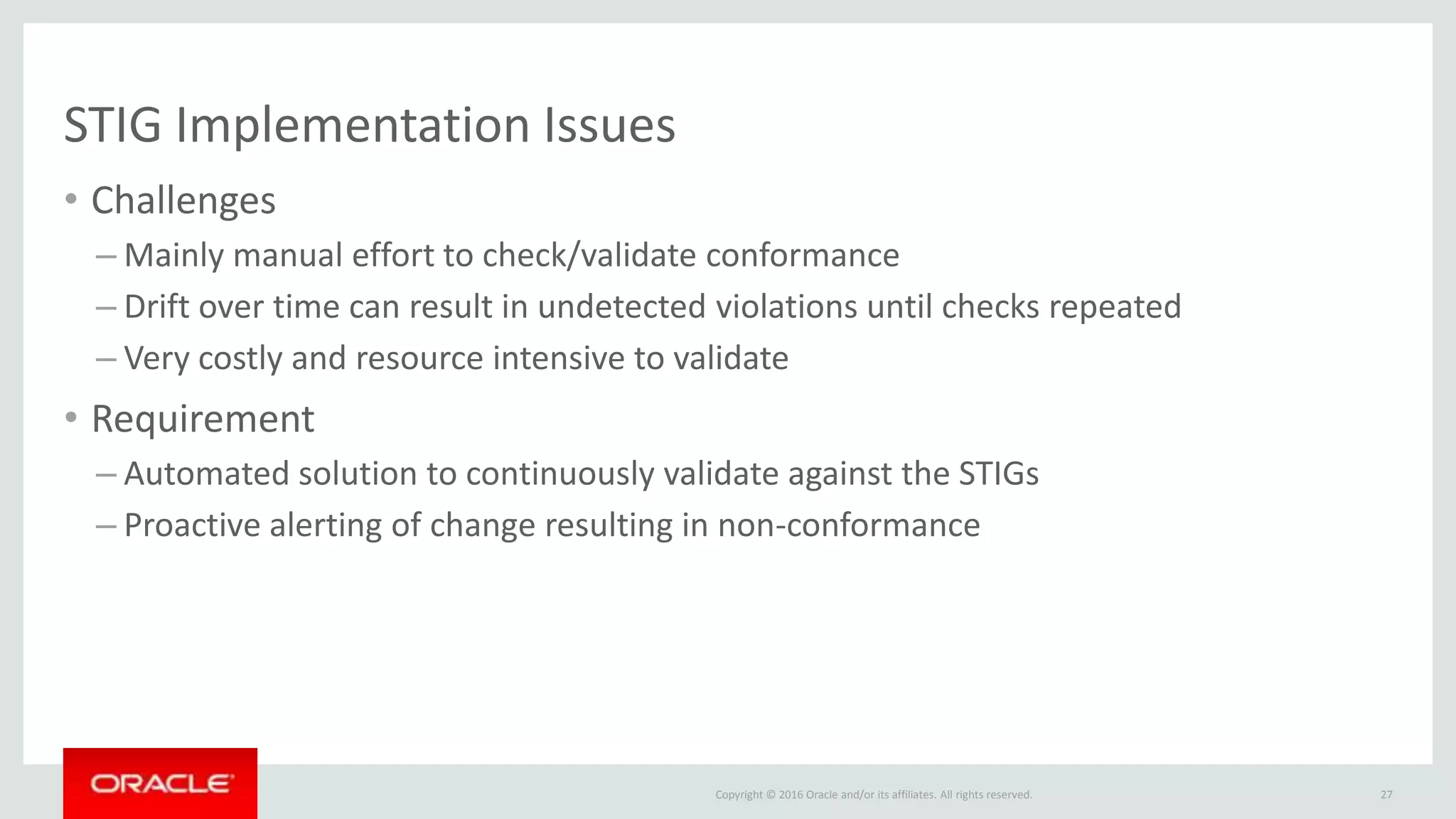 Copyright © 2016 Oracle and/or its affiliates. All rights reserved.
STIG Implementation Issues
• Challenges
– Mainly manual effort to check/validate conformance
– Drift over time can result in undetected violations until checks repeated
– Very costly and resource intensive to validate
• Requirement
– Automated solution to continuously validate against the STIGs
– Proactive alerting of change resulting in non-conformance
27
 