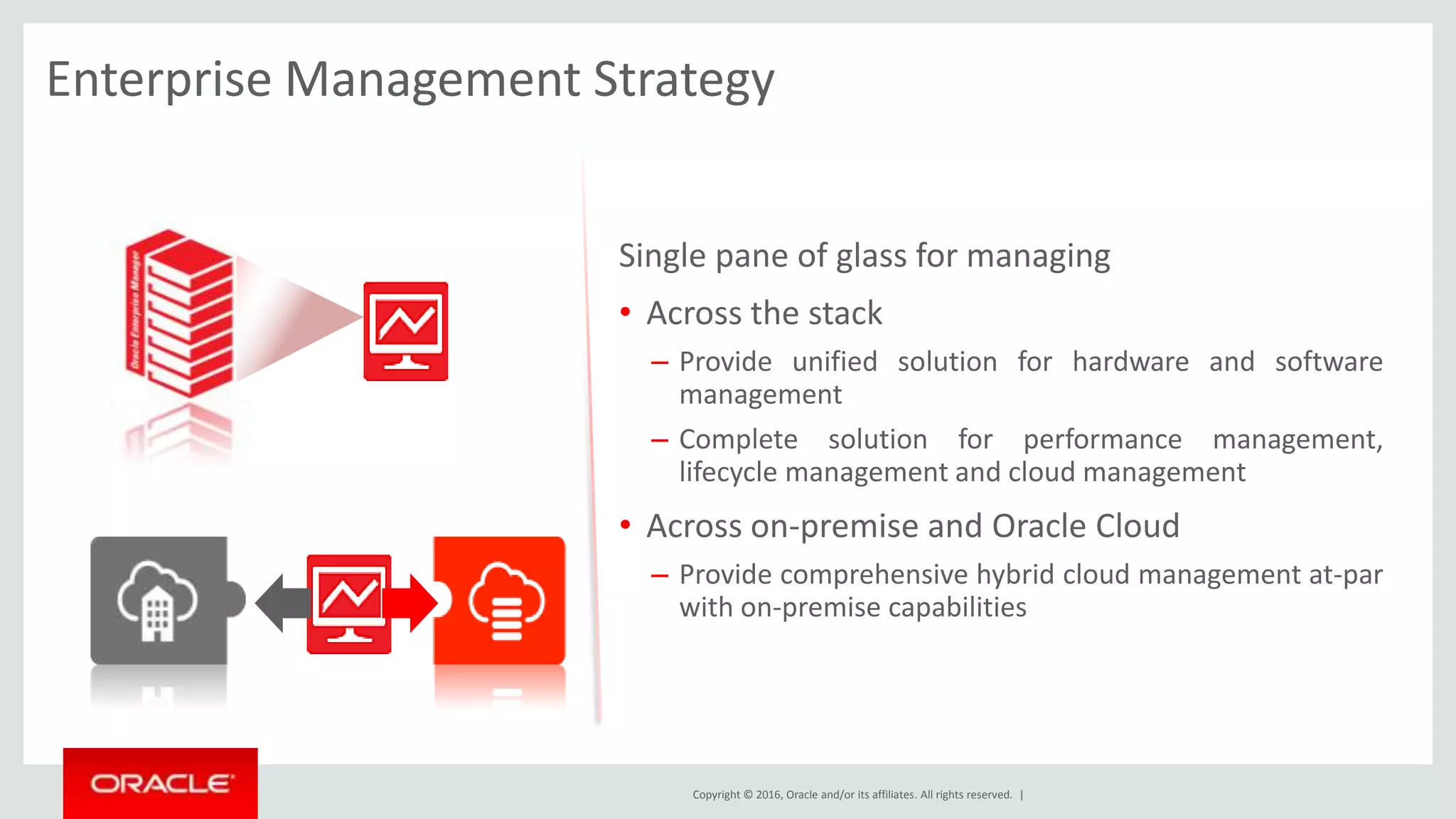Copyright © 2016, Oracle and/or its affiliates. All rights reserved. |
Enterprise Management Strategy
Single pane of glass for managing
• Across the stack
– Provide unified solution for hardware and software
management
– Complete solution for performance management,
lifecycle management and cloud management
• Across on-premise and Oracle Cloud
– Provide comprehensive hybrid cloud management at-par
with on-premise capabilities
 
