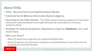 Copyright © 2016 Oracle and/or its affiliates. All rights reserved.
About STIGs
• STIGs - Security Technical Implementation Guides
• Published by US Defense Information Systems Agency
• According to the DISA website, “The STIGs contain technical guidance to ‘lock down’
information systems/software that might otherwise be vulnerable to a malicious
computer attack.”
• Available for Operating Systems, Applications( App Svr, Databases, etc ) and
much more.
• Who uses them?
– Many US Government agencies are required to follow them.
– Many US and non-US commercial companies voluntarily follow or base their internal
standards on these benchmarks.
26
 