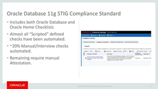 Copyright © 2016 Oracle and/or its affiliates. All rights reserved.
• Includes both Oracle Database and
Oracle Home Checklists
• Almost all “Scripted” defined
checks have been automated.
• ~20% Manual/Interview checks
automated.
• Remaining require manual
Attestation.
29
Oracle Database 11g STIG Compliance Standard
 