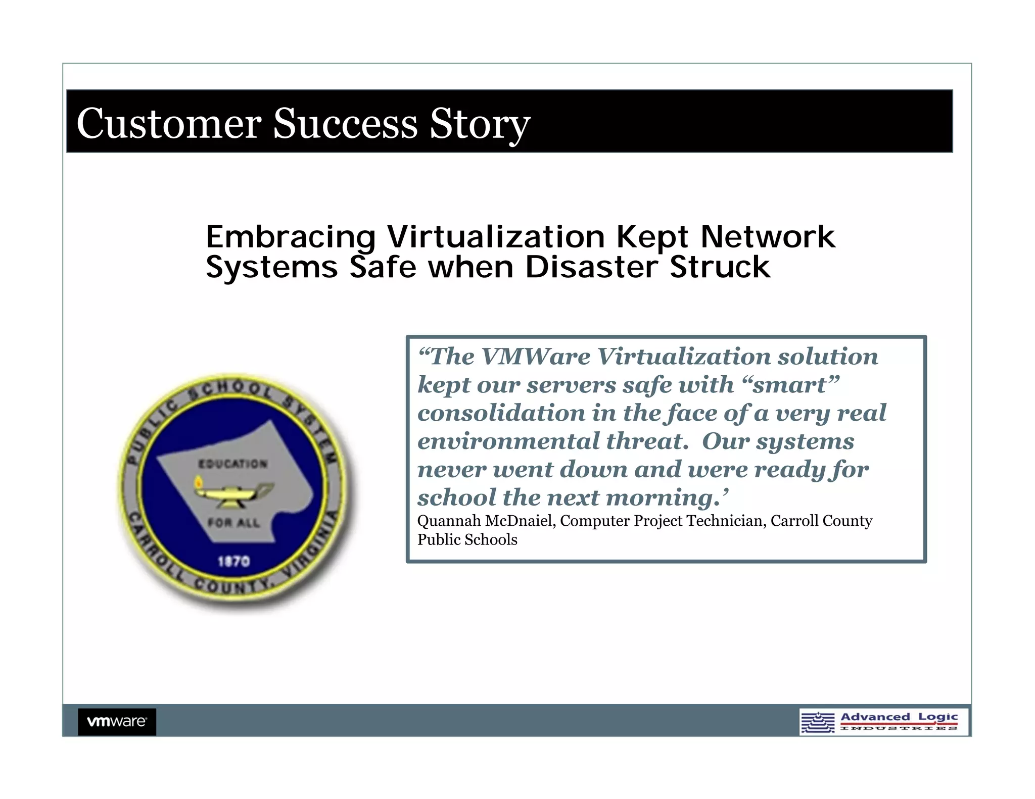 Customer Success Story

      Embracing Virtualization Kept Network
      Systems Safe when Disaster Struck

                  “The VMWare Virtualization solution
                  kept our servers safe with “smart”
                  consolidation in the face of a very real
                  environmental threat. Our systems
                  never went down and were ready for
                  school the next morning.’
                  Quannah McDnaiel, Computer Project Technician, Carroll County
                  Public Schools
 