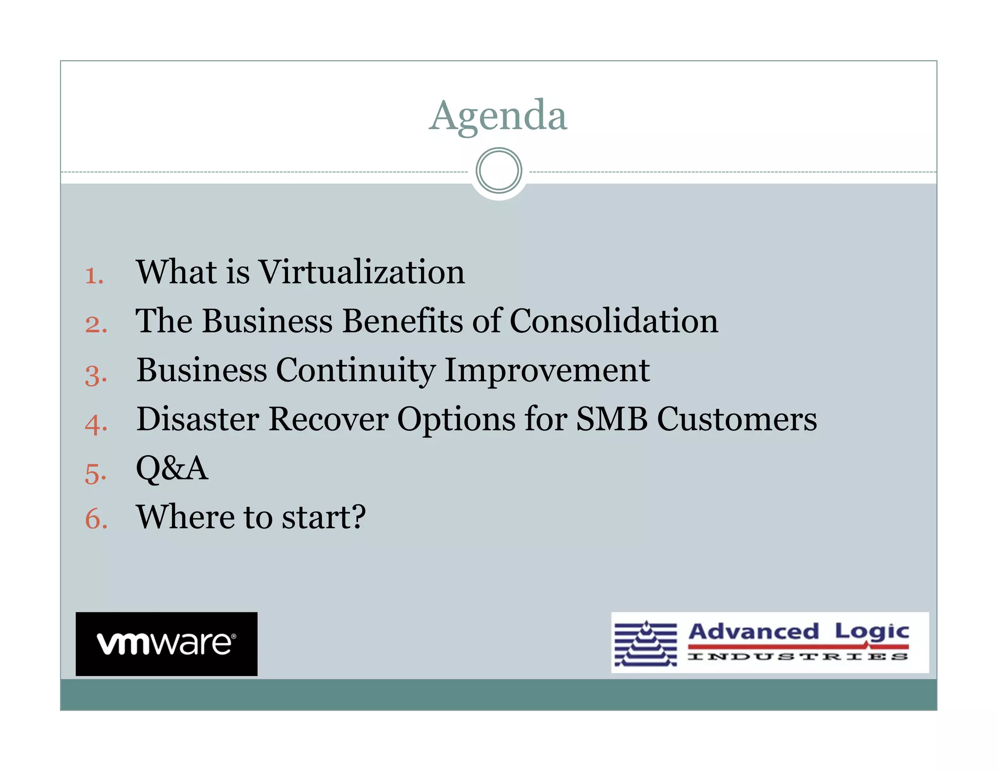 Agenda


1.   What is Virtualization
2.   The Business Benefits of Consolidation
3.   Business Continuity Improvement
4.   Disaster Recover Options for SMB Customers
5.   Q&A
6.   Where to start?
 