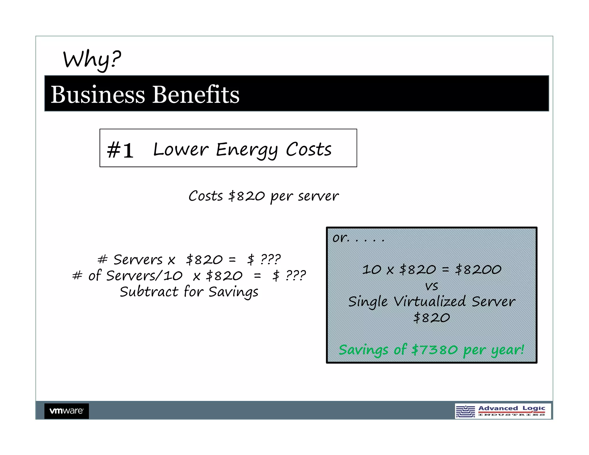 Why?
Business Benefits

     #1    Lower Energy Costs

               Costs $820 per server


                                   or. . . . .
    # Servers x $820 = $ ???
 # of Servers/10 x $820 = $ ???           10 x $820 = $8200
        Subtract for Savings                        vs
                                        Single Virtualized Server
                                                  $820

                                       Savings of $7380 per year!
 
