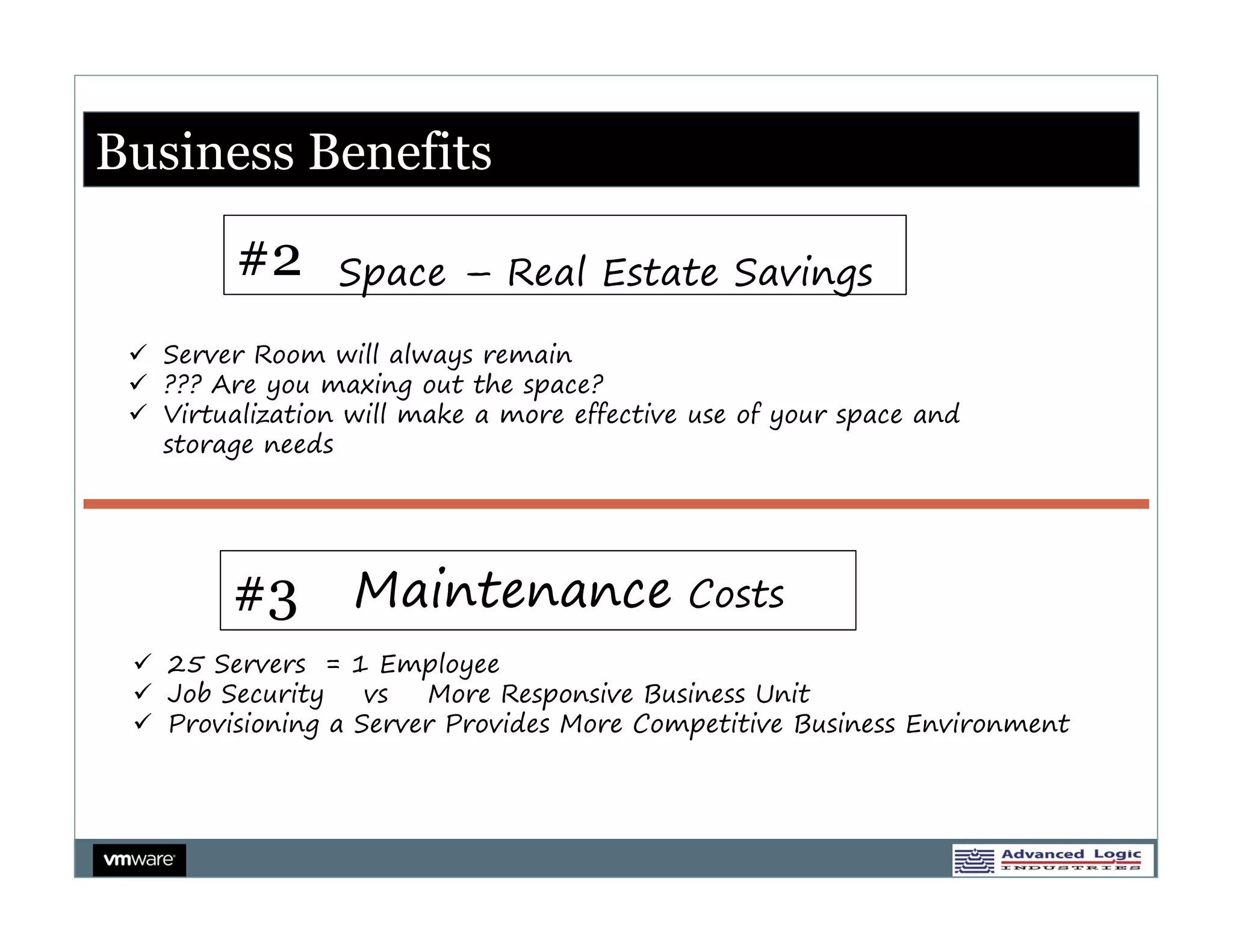 Business Benefits
             Business Benefits

         #2      Space – Real Estate Savings

  Server Room will always remain
  ??? Are you maxing out the space?
  Virtualization will make a more effective use of your space and
   storage needs




         #3 Maintenance Costs
  25 Servers = 1 Employee
  Job Security    vs  More Responsive Business Unit
  Provisioning a Server Provides More Competitive Business Environment
 