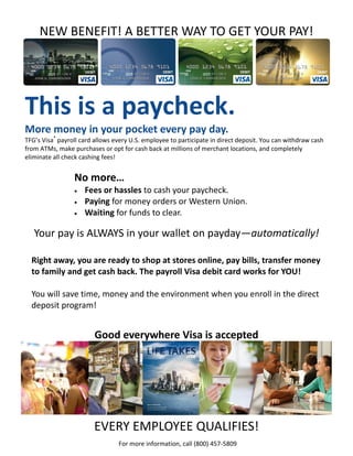 NEW BENEFIT! A BETTER WAY TO GET YOUR PAY!




This is a paycheck.
More money in your pocket every pay day.
TFG’s Visa® payroll card allows every U.S. employee to participate in direct deposit. You can withdraw cash
from ATMs, make purchases or opt for cash back at millions of merchant locations, and completely
eliminate all check cashing fees!


                 No more…
                    Fees or hassles to cash your paycheck.
                    Paying for money orders or Western Union.
                    Waiting for funds to clear.

   Your pay is ALWAYS in your wallet on payday—automatically!

  Right away, you are ready to shop at stores online, pay bills, transfer money
  to family and get cash back. The payroll Visa debit card works for YOU!

  You will save time, money and the environment when you enroll in the direct
  deposit program!


                        Good everywhere Visa is accepted




                        EVERY EMPLOYEE QUALIFIES!
                                 For more information, call (800) 457-5809
 