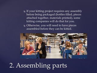  If your kitting project requires any assembly
before being packaged (bottles filled, pieces
attached together, materials printed), some
kitting companies will do that for you.
 Otherwise, you will need to have pieces
assembled before they can be kitted.
2. Assembling parts
 