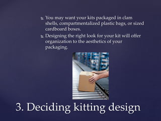  You may want your kits packaged in clam
shells, compartmentalized plastic bags, or sized
cardboard boxes.
 Designing the right look for your kit will offer
organization to the aesthetics of your
packaging.
3. Deciding kitting design
 