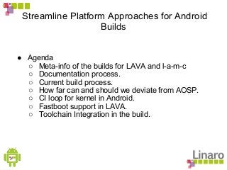 Streamline Platform Approaches for Android
Builds
● Agenda
○ Meta-info of the builds for LAVA and l-a-m-c
○ Documentation process.
○ Current build process.
○ How far can and should we deviate from AOSP.
○ CI loop for kernel in Android.
○ Fastboot support in LAVA.
○ Toolchain Integration in the build.
 
