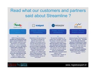 www. logisticexpert.id
Read what our customers and partners
said about Streamline ?
“
GMDH Streamline has an
excellent set of features that are
easy to use and implement. With
their incredibly responsive team,
Streamline is an outstanding
choice. As a result of deploying
Streamline, company was able to
achieve 95% availability. The
automation of replenishment
ordering and multi-echelon
planning has reduced manual
errors and made decisions data
driven.” - said Saleh Jamal,
Director of Supply Chain
Excellence & Replenishment
“ “ “
Streamline is the best choice on
the market to manage and
optimize stock levels. This
software is the easiest way to
start the demand planning and
inventory optimization journey
because it’s easy to implement.
The Stalgast team reduced one
third of the stock level which
helped to meet the Covid
challenges with sufficient cash
flow on bank account and less
inventory at warehouses.” - said
Krzysztof Kotecki, founder at
STALGAST
We were like firefighters, not
supply chain managers. We saw
the results in the first month after
Streamline implementation. A
90% time spend on daily routine
was reduced and inventory had
dropped by 36% with Streamline.
The company has been able to
eliminate two auxiliary buildings
rented and saved about
$56,000/month in excessive stock
costs for them.”
- said Andrew Bell - Director of
Operations & Logistics
Advance Supply Planning System
Which Is User Friendly. The ease
of use along with advanced
features is something that makes
Streamline a quick starter system.
We have been associated with
Streamline for a few years and
have constantly seen
enhancements to its capabilities
based on the user's feedback" -
said Sheetal Yadav, COO of
Anamind
Panda Retail - Food
industry
Panda Retail - Food
industry
Stalgast - Equipment
manufacturing
Stalgast - Equipment
manufacturing
Whalen - Furniture
manufacturing
Whalen - Furniture
manufacturing
Anamind - Planning
Analytics Company
Anamind - Planning
Analytics Company
 