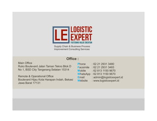 www. logisticexpert.id
Main Office
Ruko Boulevard Jalan Taman Tekno Blok D
No 1, BSD City Tangerang Selatan 15314
Remote & Operational Office
Boulevard Hijau Kota Harapan Indah, Bekasi
Jawa Barat 17131
Phone : 62 21 2931 3480
Facsimile : 62 21 2931 3483
Mobile : 62 813 1150 9670
WhatsApp : 62 813 1150 9670
Email : admin@logisticexpert.id
Website : www.logisticexpert.id
Office :
Supply Chain & Business Process
Improvement Consulting Services
 