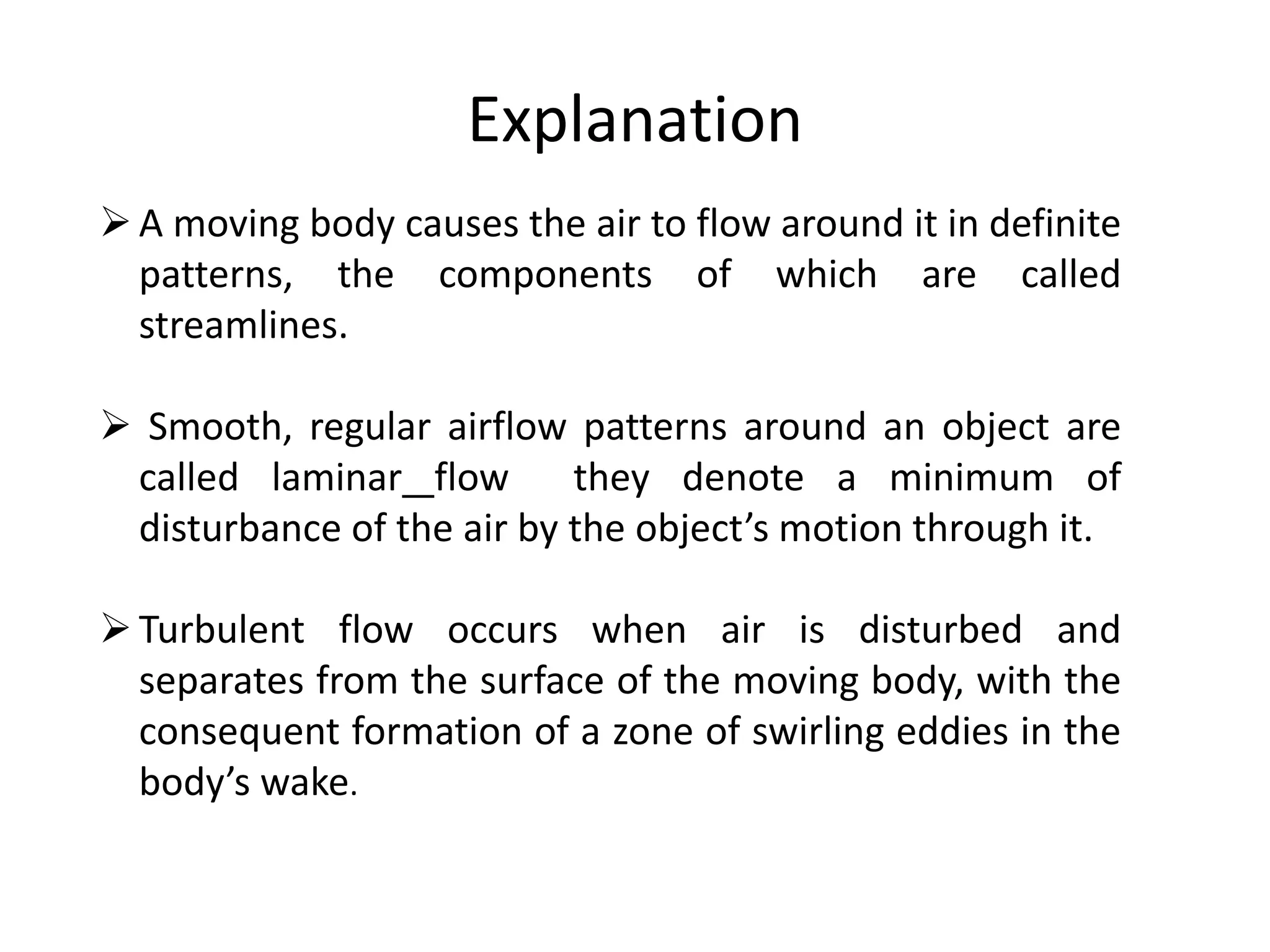 Explanation
A moving body causes the air to flow around it in definite
patterns, the components of which are called
streamlines.
Smooth, regular airflow patterns around an object are
called laminar flow they denote a minimum of
disturbance of the air by the object’s motion through it.
Turbulent flow occurs when air is disturbed and
separates from the surface of the moving body, with the
consequent formation of a zone of swirling eddies in the
body’s wake.