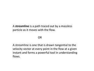 A streamline is a path traced out by a massless
particle as it moves with the flow.
OR
A streamline is one that is drawn tangential to the
velocity vector at every point in the flow at a given
instant and forms a powerful tool in understanding
flows.
 