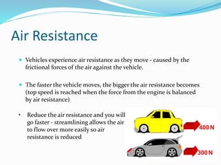 Air Resistance 
 Vehicles experience air resistance as they move - caused by the 
frictional forces of the air against the vehicle. 
 The faster the vehicle moves, the bigger the air resistance becomes 
(top speed is reached when the force from the engine is balanced 
by air resistance) 
• Reduce the air resistance and you will 
go faster - streamlining allows the air 
to flow over more easily so air 
resistance is reduced 
 