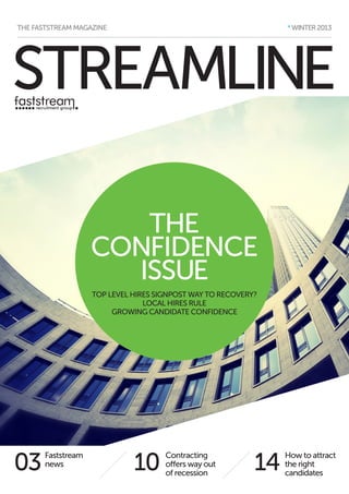 * WINTER 2013

THE FASTSTREAM MAGAZINE

STREAMLINE
THE
CONFIDENCE
ISSUE
TOP LEVEL HIRES SIGNPOST WAY TO RECOVERY?
LOCAL HIRES RULE
GROWING CANDIDATE CONFIDENCE

03

Faststream
news

10

Contracting
offers way out
of recession

14

How to attract
the right
candidates

 