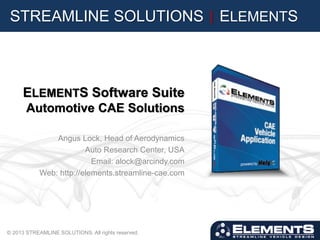 STREAMLINE SOLUTIONS | ELEMENTS
ELEMENTS Software Suite
Automotive CAE Solutions
Angus Lock, Head of Aerodynamics
Auto Research Center, USA
Email: alock@arcindy.com
Web: http://elements.streamline-cae.com
© 2013 STREAMLINE SOLUTIONS. All rights reserved.
 