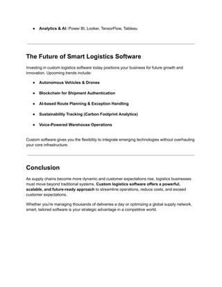 ●​ Analytics & AI: Power BI, Looker, TensorFlow, Tableau​
The Future of Smart Logistics Software
Investing in custom logistics software today positions your business for future growth and
innovation. Upcoming trends include:
●​ Autonomous Vehicles & Drones​
●​ Blockchain for Shipment Authentication​
●​ AI-based Route Planning & Exception Handling​
●​ Sustainability Tracking (Carbon Footprint Analytics)​
●​ Voice-Powered Warehouse Operations​
Custom software gives you the flexibility to integrate emerging technologies without overhauling
your core infrastructure.
Conclusion
As supply chains become more dynamic and customer expectations rise, logistics businesses
must move beyond traditional systems. Custom logistics software offers a powerful,
scalable, and future-ready approach to streamline operations, reduce costs, and exceed
customer expectations.
Whether you're managing thousands of deliveries a day or optimizing a global supply network,
smart, tailored software is your strategic advantage in a competitive world.
 