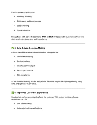 Custom software can improve:
●​ Inventory accuracy​
●​ Picking and packing processes​
●​ Load balancing​
●​ Space utilization​
Integrations with barcode scanners, RFID, and IoT devices enable automation of real-time
stock levels, reordering, and audit compliance.
✅5. Data-Driven Decision Making
Custom dashboards deliver tailored business intelligence for:
●​ Demand forecasting​
●​ Cost per delivery​
●​ Warehouse throughput​
●​ Vendor performance​
●​ SLA compliance​
AI and machine learning models also provide predictive insights for capacity planning, delay
risks, and optimal delivery times.
✅6. Improved Customer Experience
Supply chain performance directly affects the customer. With custom logistics software,
businesses can offer:
●​ Live order tracking​
●​ Automated delivery notifications​
 
