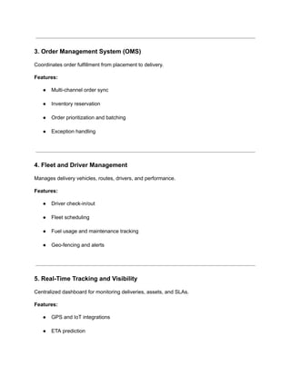 3. Order Management System (OMS)
Coordinates order fulfillment from placement to delivery.
Features:
●​ Multi-channel order sync​
●​ Inventory reservation​
●​ Order prioritization and batching​
●​ Exception handling​
4. Fleet and Driver Management
Manages delivery vehicles, routes, drivers, and performance.
Features:
●​ Driver check-in/out​
●​ Fleet scheduling​
●​ Fuel usage and maintenance tracking​
●​ Geo-fencing and alerts​
5. Real-Time Tracking and Visibility
Centralized dashboard for monitoring deliveries, assets, and SLAs.
Features:
●​ GPS and IoT integrations​
●​ ETA prediction​
 