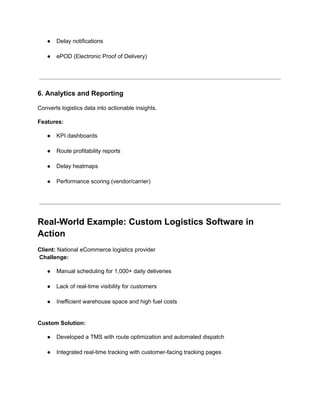 ●​ Delay notifications​
●​ ePOD (Electronic Proof of Delivery)​
6. Analytics and Reporting
Converts logistics data into actionable insights.
Features:
●​ KPI dashboards​
●​ Route profitability reports​
●​ Delay heatmaps​
●​ Performance scoring (vendor/carrier)​
Real-World Example: Custom Logistics Software in
Action
Client: National eCommerce logistics provider​
Challenge:
●​ Manual scheduling for 1,000+ daily deliveries​
●​ Lack of real-time visibility for customers​
●​ Inefficient warehouse space and high fuel costs​
Custom Solution:
●​ Developed a TMS with route optimization and automated dispatch​
●​ Integrated real-time tracking with customer-facing tracking pages​
 