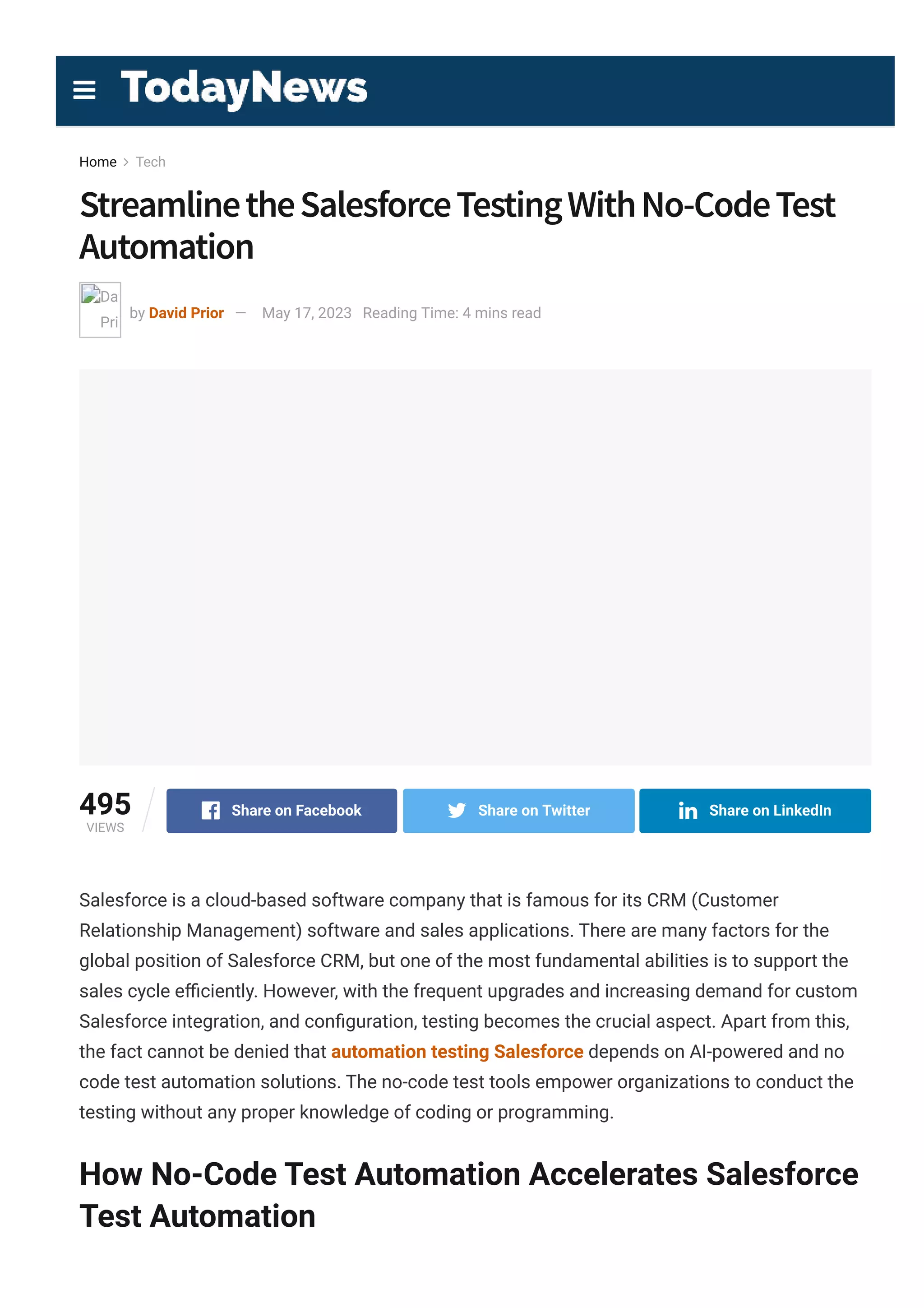 Home  Tech
StreamlinetheSalesforceTestingWithNo­CodeTest
Automation
  
David
Prior
by David Prior — May 17, 2023 Reading Time: 4 mins read
495
VIEWS
Share on Facebook Share on Twitter Share on LinkedIn
Salesforce is a cloud-based software company that is famous for its CRM (Customer
Relationship Management) software and sales applications. There are many factors for the
global position of Salesforce CRM, but one of the most fundamental abilities is to support the
sales cycle e몭ciently. However, with the frequent upgrades and increasing demand for custom
Salesforce integration, and con몭guration, testing becomes the crucial aspect. Apart from this,
the fact cannot be denied that automation testing Salesforce depends on AI-powered and no
code test automation solutions. The no-code test tools empower organizations to conduct the
testing without any proper knowledge of coding or programming.
How No-Code Test Automation Accelerates Salesforce
Test Automation

 