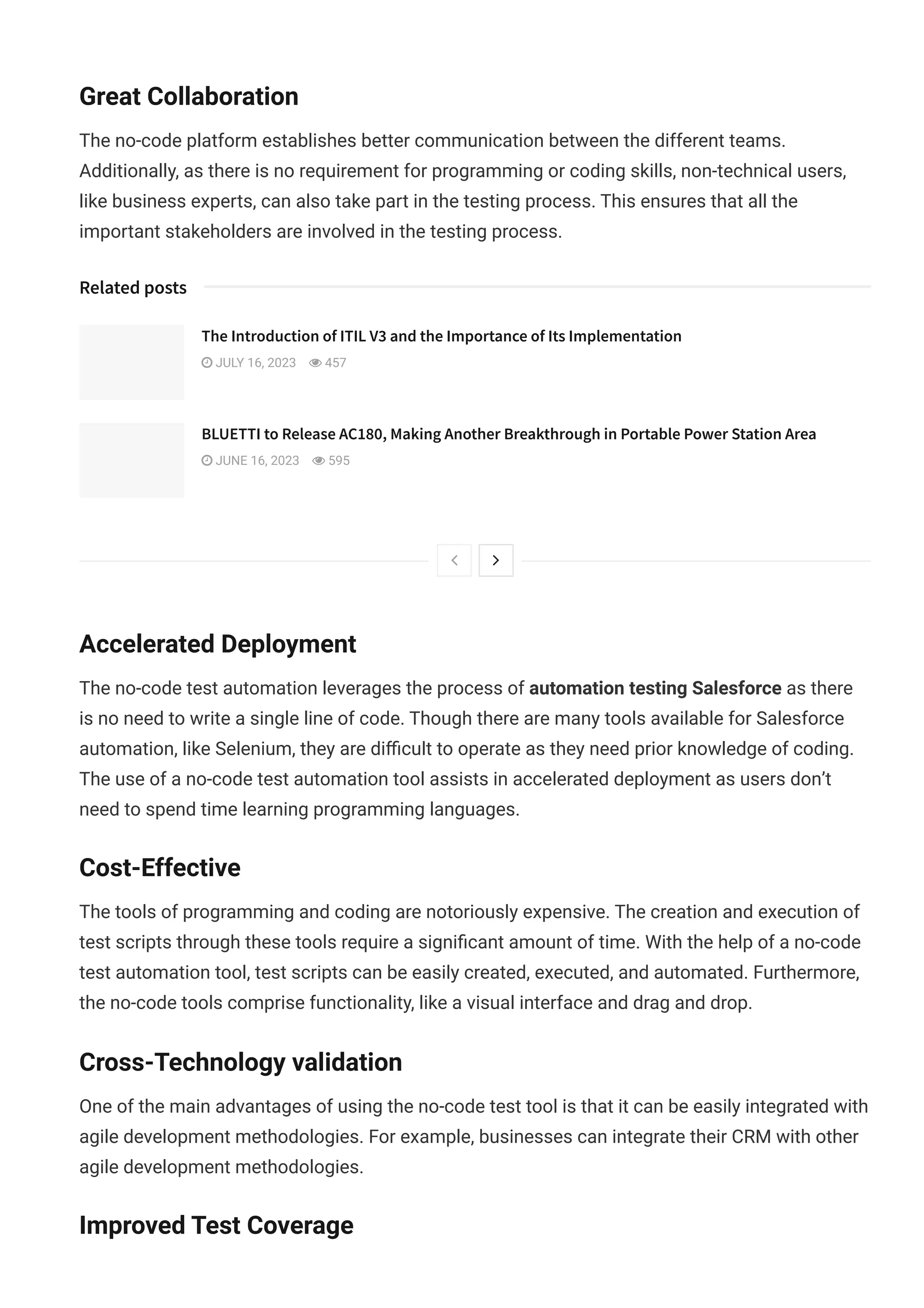 Great Collaboration
The no-code platform establishes better communication between the different teams.
Additionally, as there is no requirement for programming or coding skills, non-technical users,
like business experts, can also take part in the testing process. This ensures that all the
important stakeholders are involved in the testing process.
Accelerated Deployment
The no-code test automation leverages the process of automation testing Salesforce as there
is no need to write a single line of code. Though there are many tools available for Salesforce
automation, like Selenium, they are di몭cult to operate as they need prior knowledge of coding.
The use of a no-code test automation tool assists in accelerated deployment as users don’t
need to spend time learning programming languages.
Cost-Effective
The tools of programming and coding are notoriously expensive. The creation and execution of
test scripts through these tools require a signi몭cant amount of time. With the help of a no-code
test automation tool, test scripts can be easily created, executed, and automated. Furthermore,
the no-code tools comprise functionality, like a visual interface and drag and drop.
Cross-Technology validation
One of the main advantages of using the no-code test tool is that it can be easily integrated with
agile development methodologies. For example, businesses can integrate their CRM with other
agile development methodologies.
Improved Test Coverage
Related posts
 
The Introduction of ITIL V3 and the Importance of Its Implementation
 JULY 16, 2023  457
BLUETTI to Release AC180, Making Another Breakthrough in Portable Power Station Area
 JUNE 16, 2023  595
 