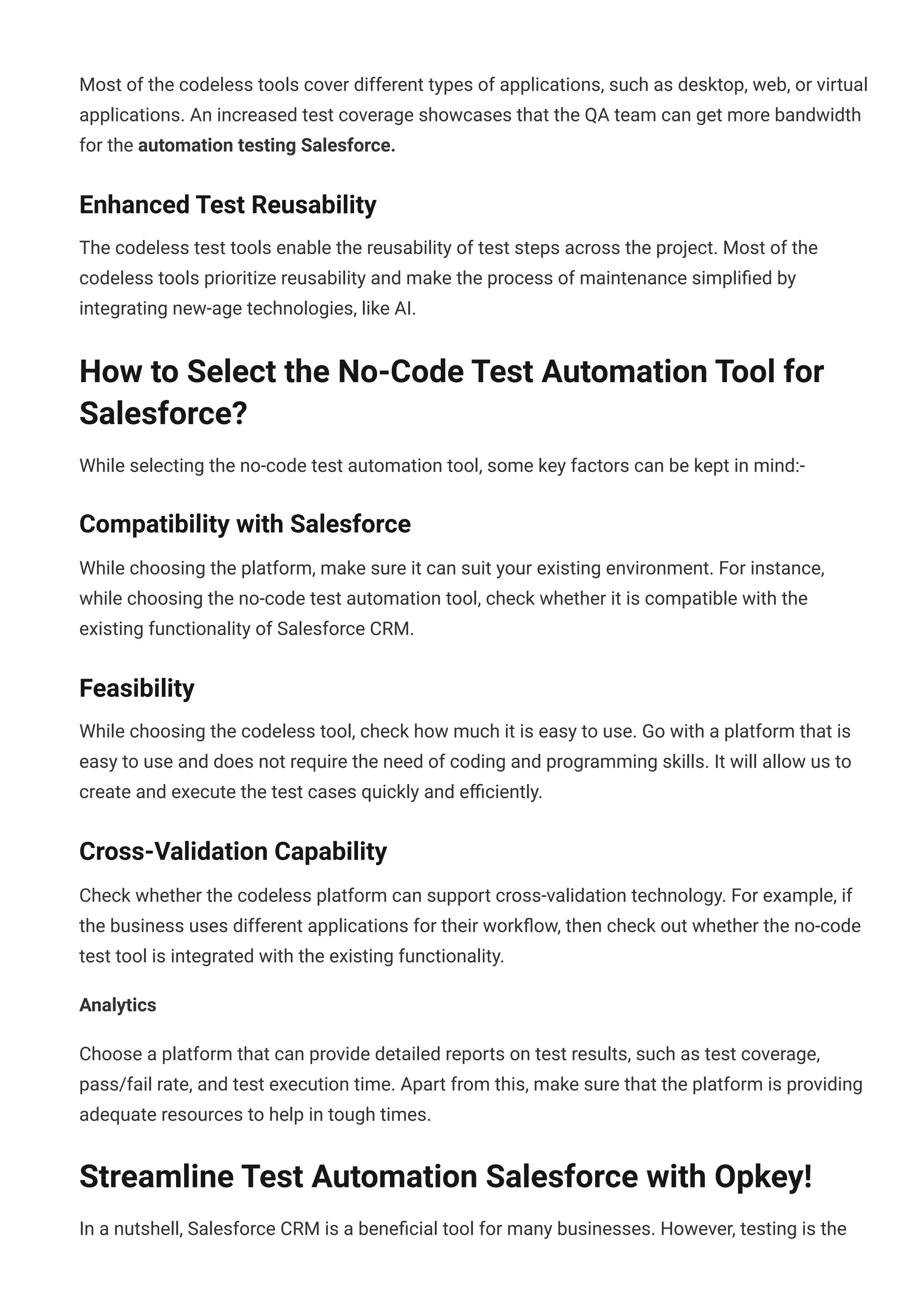Most of the codeless tools cover different types of applications, such as desktop, web, or virtual
applications. An increased test coverage showcases that the QA team can get more bandwidth
for the automation testing Salesforce.
Enhanced Test Reusability
The codeless test tools enable the reusability of test steps across the project. Most of the
codeless tools prioritize reusability and make the process of maintenance simpli몭ed by
integrating new-age technologies, like AI.
How to Select the No-Code Test Automation Tool for
Salesforce?
While selecting the no-code test automation tool, some key factors can be kept in mind:-
Compatibility with Salesforce
While choosing the platform, make sure it can suit your existing environment. For instance,
while choosing the no-code test automation tool, check whether it is compatible with the
existing functionality of Salesforce CRM.
Feasibility
While choosing the codeless tool, check how much it is easy to use. Go with a platform that is
easy to use and does not require the need of coding and programming skills. It will allow us to
create and execute the test cases quickly and e몭ciently.
Cross-Validation Capability
Check whether the codeless platform can support cross-validation technology. For example, if
the business uses different applications for their work몭ow, then check out whether the no-code
test tool is integrated with the existing functionality.
Analytics
Choose a platform that can provide detailed reports on test results, such as test coverage,
pass/fail rate, and test execution time. Apart from this, make sure that the platform is providing
adequate resources to help in tough times.
Streamline Test Automation Salesforce with Opkey!
In a nutshell, Salesforce CRM is a bene몭cial tool for many businesses. However, testing is the
 