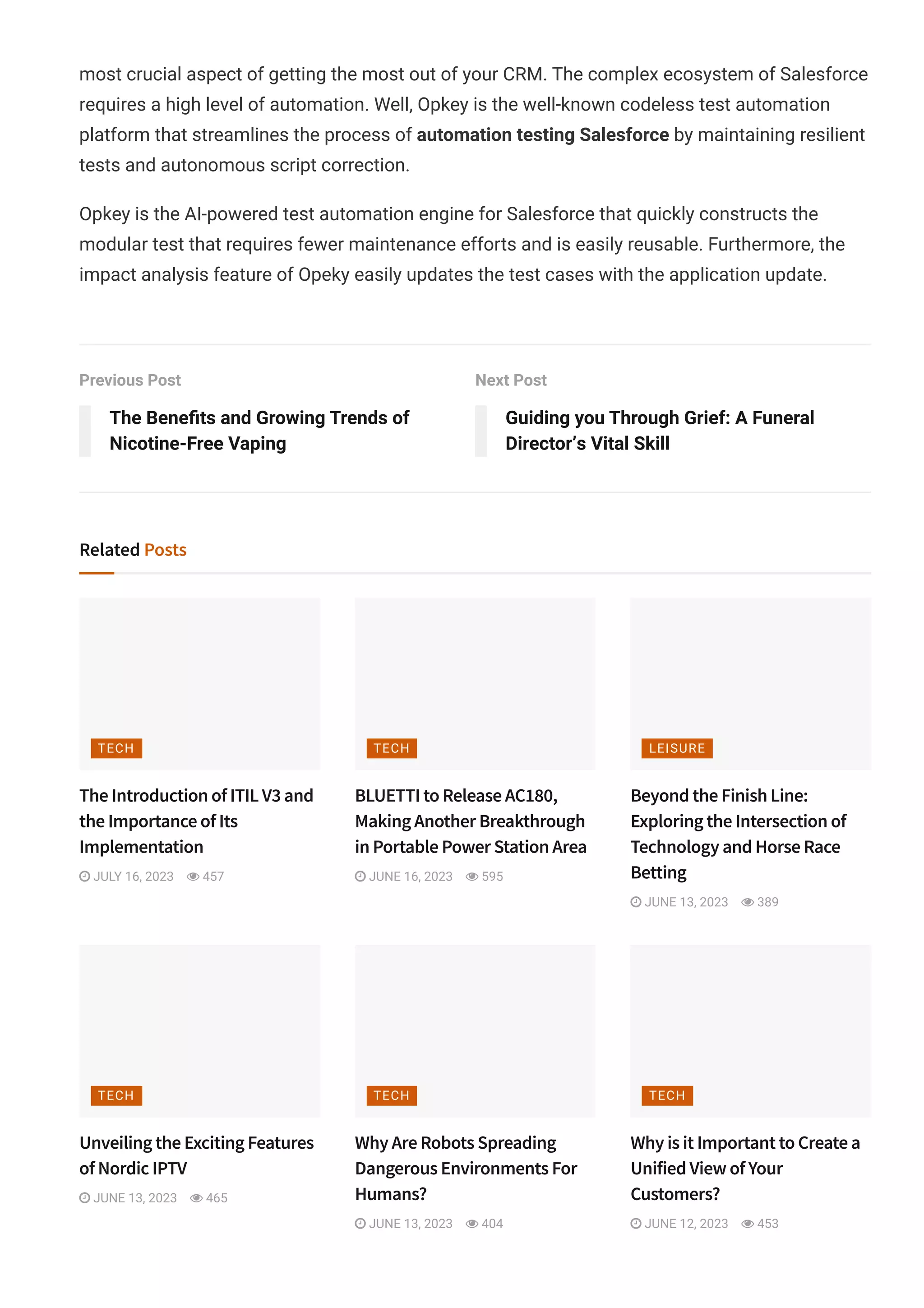 most crucial aspect of getting the most out of your CRM. The complex ecosystem of Salesforce
requires a high level of automation. Well, Opkey is the well-known codeless test automation
platform that streamlines the process of automation testing Salesforce by maintaining resilient
tests and autonomous script correction.
Opkey is the AI-powered test automation engine for Salesforce that quickly constructs the
modular test that requires fewer maintenance efforts and is easily reusable. Furthermore, the
impact analysis feature of Opeky easily updates the test cases with the application update.
Previous Post
The Bene몭ts and Growing Trends of
Nicotine-Free Vaping
Next Post
Guiding you Through Grief: A Funeral
Director’s Vital Skill
Related Posts
The Introduction of ITIL V3 and
the Importance of Its
Implementation
 JULY 16, 2023  457
BLUETTI to Release AC180,
Making Another Breakthrough
in Portable Power Station Area
 JUNE 16, 2023  595
Beyond the Finish Line:
Exploring the Intersection of
Technology and Horse Race
Betting
 JUNE 13, 2023  389
Unveiling the Exciting Features
of Nordic IPTV
 JUNE 13, 2023  465
Why Are Robots Spreading
Dangerous Environments For
Humans?
 JUNE 13, 2023  404
Why is it Important to Create a
Unified View of Your
Customers?
 JUNE 12, 2023  453
TECH TECH LEISURE
TECH TECH TECH
 