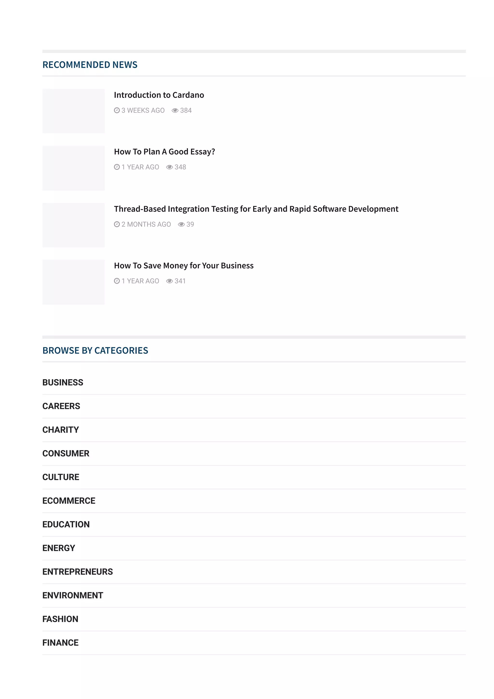 RECOMMENDED NEWS
BROWSE BY CATEGORIES
BUSINESS
CAREERS
CHARITY
CONSUMER
CULTURE
ECOMMERCE
EDUCATION
ENERGY
ENTREPRENEURS
ENVIRONMENT
FASHION
FINANCE
FOOD & DRINK
Introduction to Cardano
 3 WEEKS AGO  384
How To Plan A Good Essay?
 1 YEAR AGO  348
Thread­Based Integration Testing for Early and Rapid So몭ware Development
 2 MONTHS AGO  39
How To Save Money for Your Business
 1 YEAR AGO  341
 