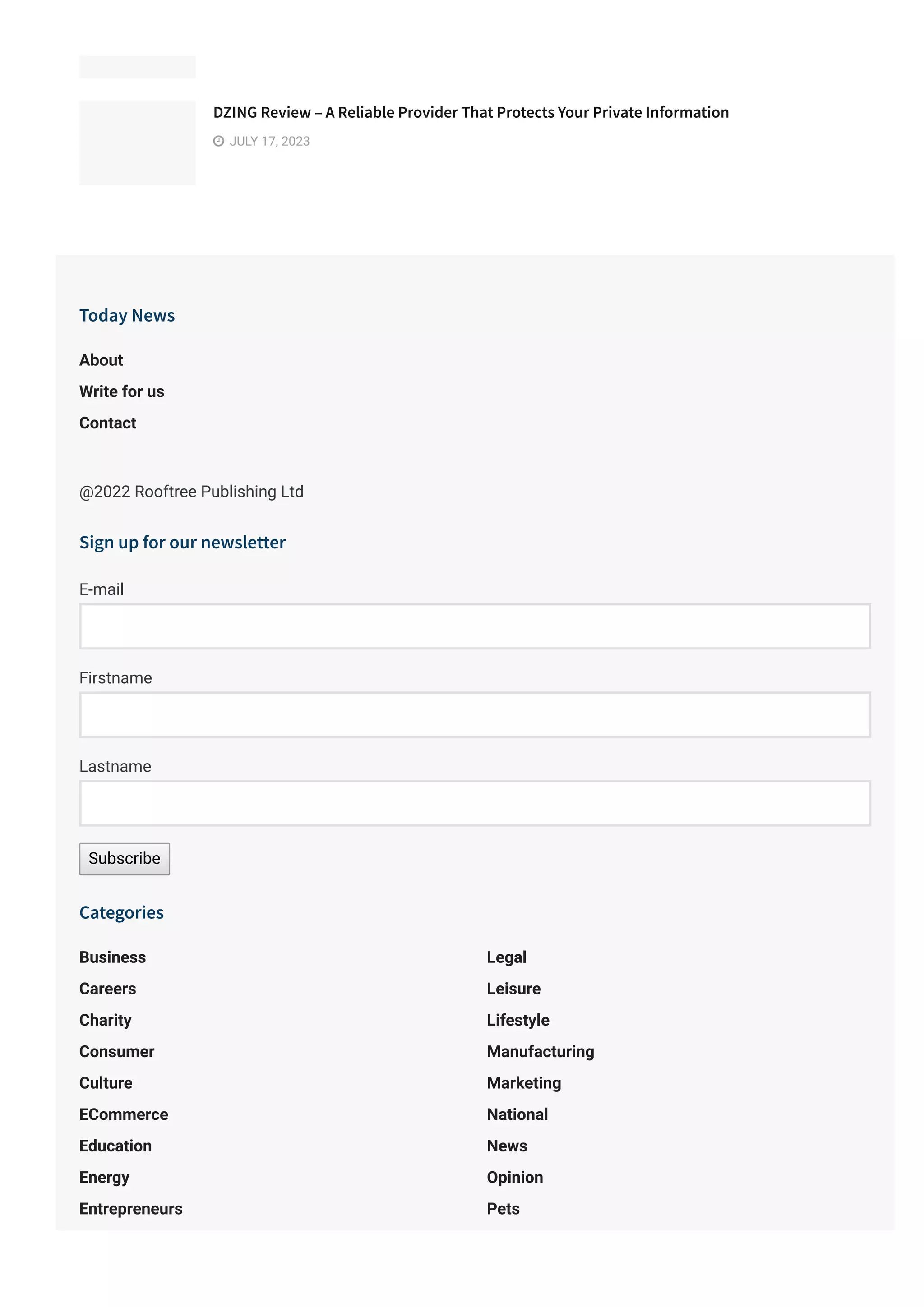 DZING Review – A Reliable Provider That Protects Your Private Information
 JULY 17, 2023
Today News
@2022 Rooftree Publishing Ltd
About
Write for us
Contact
Sign up for our newsletter
E-mail
Firstname
Lastname
Subscribe
Categories
Business
Careers
Charity
Consumer
Culture
ECommerce
Education
Energy
Entrepreneurs
Environment
Legal
Leisure
Lifestyle
Manufacturing
Marketing
National
News
Opinion
Pets
Politics
 
