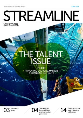 STREAMLINE
1404
Global workforce
issue impacting
LNG sector
The skills gap
in completions
and intervention
personnel
JUNE2014THE FASTSTREAM MAGAZINE
03
Faststream
news
THE TALENT
ISSUE
INSIDE:
NAVIGATING EMERGING MARKETS
A CHANGING MENTALITY
 