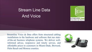 Stream Line Data
And Voice
Streamline Voice & Data offers from structured cabling
installations to the hardware and software that run state-
of-the-art business telephone systems. We deliver well-
informed advice, responsive and timely service, and
affordable prices to customers in Miami-Dade, Broward,
Palm Beach and Monroe counties.
 