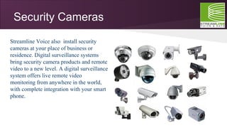 Security Cameras
Streamline Voice also install security
cameras at your place of business or
residence. Digital surveillance systems
bring security camera products and remote
video to a new level. A digital surveillance
system offers live remote video
monitoring from anywhere in the world,
with complete integration with your smart
phone.
 