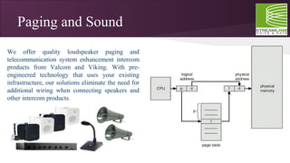 Paging and Sound
We offer quality loudspeaker paging and
telecommunication system enhancement intercom
products from Valcom and Viking. With pre-
engineered technology that uses your existing
infrastructure, our solutions eliminate the need for
additional wiring when connecting speakers and
other intercom products.
 