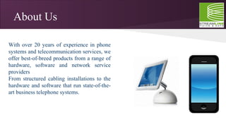 About Us
With over 20 years of experience in phone
systems and telecommunication services, we
offer best-of-breed products from a range of
hardware, software and network service
providers
From structured cabling installations to the
hardware and software that run state-of-the-
art business telephone systems.
 