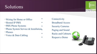 Solutions
• Wiring for Home or Office
• Hosted IP PBX
• PBX Phone Systems
• Phone System Service & Installation
• Phones
• Voice & Data Cabling
• Connectivity
• Broadband Access
• Security Cameras
• Paging and Sound
• Racks and Cabinets
• Request a Demo
 