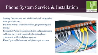 Phone System Service & Installation
Among the services our dedicated and responsive
team provides are:
•
Business Phone System installation, programming and
training
•
Residential Phone System installation and programming
•
Add-ons, moves and changes for business phone
systems and residential phone systems
•
Phone System Maintenance and phone system repair
 