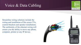 Voice & Data Cabling
Streamline wiring solutions include the
wiring and installation of flat screen TVs,
custom brackets and speaker installations.
The uniformity of the ethernet wiring will
ensure you the ability to move any phone,
computer, printer or any IP device.
 