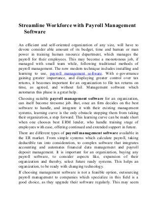 Streamline Workforce with Payroll Management
Software
An efficient and self-oriented organization of any size, will have to
devote consider able amount of its budget, time and human or man
power in training human resource department, which manages the
payroll for their employees. This may become a monotonous job, if
managed with small team while, following traditional methods of
payroll management. The new modern technique includes installing and
learning to use, payroll management software. With e-governance
gaining greater importance, and displaying greater control over tax
returns, it becomes important for an organization to file tax returns on
time, as agreed, and without fail. Management software which
automates this phase is a great help.
Choosing suitable payroll management software for an organization,
can itself become tiresome job. But, once an firm decides on the best
software to handle, and integrate it with their existing management
systems, learning curve is the only obstacle stopping them from taking
their organization, a step forward. This learning curve can be made short
when one chooses best ERM lender, who handle training stage of
employees with ease, offering continued and extended support in future.
There are different types of payroll management software available in
the ER market. From simple systems which calculate payroll, taking
deductible tax into consideration, to complex software that integrates
accounting and automates financial data management and payroll
deposit management. It is important for an organization, buying any
payroll software, to consider aspects like, expansion of their
organization and thereby, select future ready systems. This helps an
organization, to be ready with changing technology.
If choosing management software is not a feasible option, outsourcing
payroll management to companies which specialize in this field is a
good choice, as they upgrade their software regularly. This may seem
 