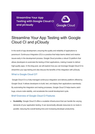 Streamline Your App Testing with Google
Cloud CI and pCloudy
In the world of app development, ensuring the quality and reliability of applications is
paramount. Continuous Integration (CI) is a practice that helps teams detect and resolve
issues early in the development process. Google Cloud provides a robust CI platform that
allows developers to automate the testing of their applications, making it easier to deliver
high-quality apps. In this blog post, we will explore how you can leverage Google Cloud CI to
streamline your app testing and also discuss the benefits of the integration with pCloudy.
What is Google Cloud CI?
Google Cloud CI is a fully-managed continuous integration and delivery platform offered by
Google Cloud. It allows developers to build, test, and deploy their applications seamlessly.
By automating the integration and testing processes, Google Cloud CI helps teams catch
bugs, ensure code stability, and accelerate the overall development cycle.
Brief Overview of Google Cloud CI Features
 Scalability: Google Cloud CI offers a scalable infrastructure that can handle the varying
demands of your application testing. It can dynamically allocate resources to run tests in
parallel, reducing the overall testing time and increasing developer productivity.
 