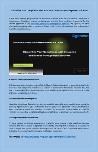 Streamline Your Compliance with insurance compliance management software
In the ever- evolving geography of the insurance assiduity, effective operation of compliance is
consummate. Regulations change constantly, and meeting these conditions is essential for the
smooth operation of any insurance compliance management software. At Agenzee, we offer
effective insurance compliance operation software results to help you streamline your processes and
insure flawless compliance.
A Unified Dashboard for robotization
With Agenzee, you gain access to a unified dashboard that empowers you to automate critical tasks
associated with compliance operation. Say farewell to clumsy spreadsheets and insulated data. We
give a centralized platform that puts you in control, allowing you to optimize your platoon's workflow
and insure compliance at all times.
Efficient Compliance Management
Navigating compliance Operation can be a complex bid, especially when conditions are constantly
evolving. Agenzee allows you to efficiently oversee compliance operation and ensures that your
agency constantly meets the rearmost conditions.Our automated system serves as a helpful
reminder for impending compliance obligations, enabling you to continue your business seamlessly.
Tracking Compliance Requirements
Precisely tracking compliance requirements is vital to avoid missing crucial deadlines. Agenzee
simplifies the monitoring of compliance requirements, ensuring that all necessary measures are
taken promptly. Our system provides clear insights into the status of your compliance requirements,
facilitating the monitoring of training and certification obligations.
Read More:- Effortless Insurance Producer Appointments Managements
 