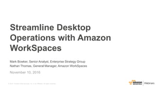 © 2015, Amazon Web Services, Inc. or its Affiliates. All rights reserved.
Mark Bowker, Senior Analyst, Enterprise Strategy Group
Nathan Thomas, General Manager, Amazon WorkSpaces
November 10, 2016
Streamline Desktop
Operations with Amazon
WorkSpaces
 