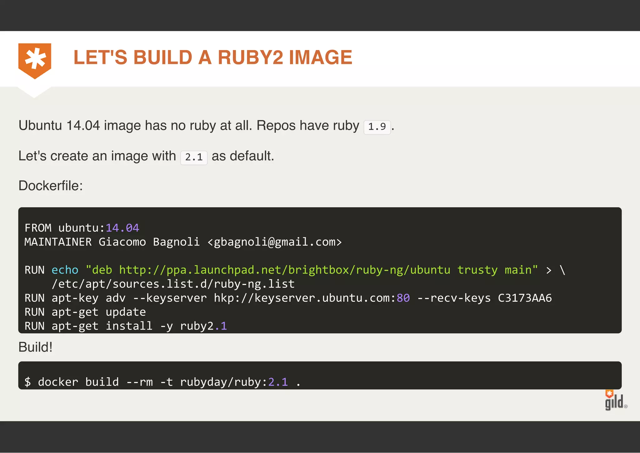 LET'S BUILD A RUBY2 IMAGE 
Ubuntu 14.04 image has no ruby at all. Repos have ruby 1.9. 
Let's create an image with 2.1 as default. 
Dockerfile: 
FROM ubuntu:14.04 
MAINTAINER Giacomo Bagnoli <gbagnoli@gmail.com> 
RUN echo "deb http://ppa.launchpad.net/brightbox/ruby‐ng/ubuntu trusty main" >  
/etc/apt/sources.list.d/ruby‐ng.list 
RUN apt‐key adv ‐‐keyserver hkp://keyserver.ubuntu.com:80 ‐‐recv‐keys C3173AA6 
RUN apt‐get update 
RUN apt‐get install ‐y ruby2.1 
Build! 
$ docker build ‐‐rm ‐t rubyday/ruby:2.1 . 
 