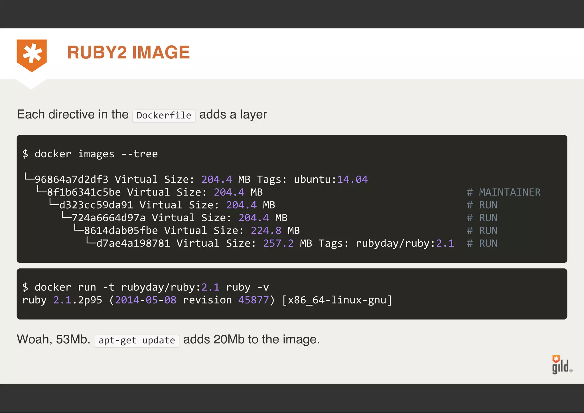 RUBY2 IMAGE 
Each directive in the Dockerfile adds a layer 
$ docker images ‐‐tree 
└─96864a7d2df3 Virtual Size: 204.4 MB Tags: ubuntu:14.04 
└─8f1b6341c5be Virtual Size: 204.4 MB # MAINTAINER 
└─d323cc59da91 Virtual Size: 204.4 MB # RUN 
└─724a6664d97a Virtual Size: 204.4 MB # RUN 
└─8614dab05fbe Virtual Size: 224.8 MB # RUN 
└─d7ae4a198781 Virtual Size: 257.2 MB Tags: rubyday/ruby:2.1 # RUN 
$ docker run ‐t rubyday/ruby:2.1 ruby ‐v 
ruby 2.1.2p95 (2014‐05‐08 revision 45877) [x86_64‐linux‐gnu] 
Woah, 53Mb. apt‐get update adds 20Mb to the image. 
 