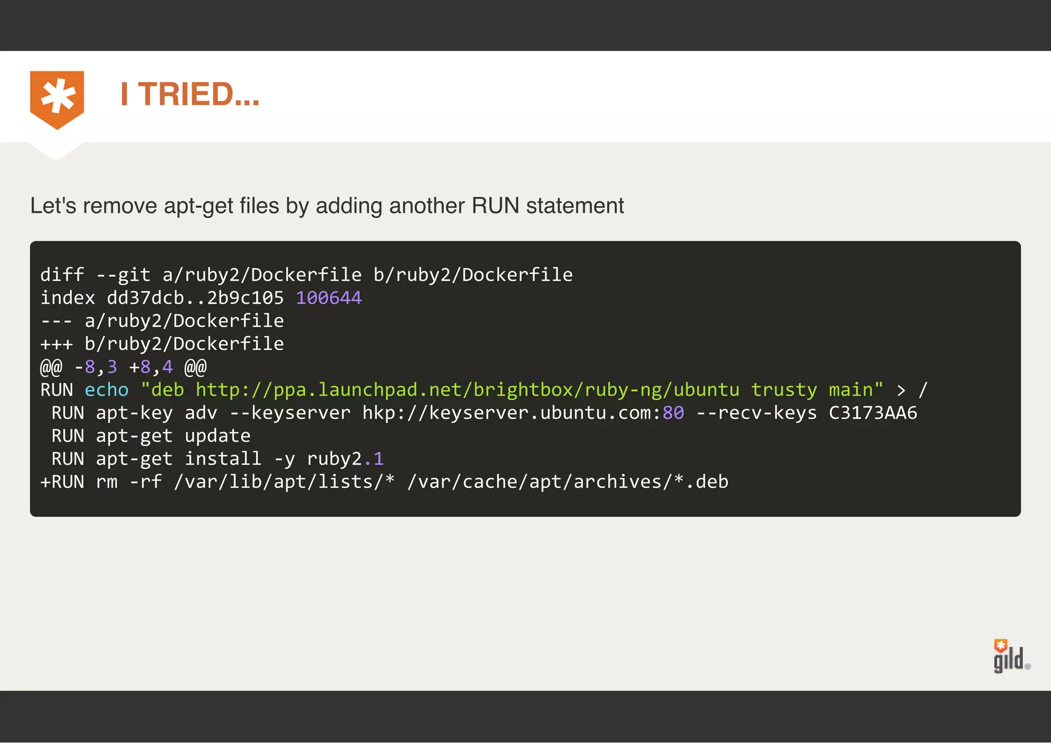 I TRIED... 
Let's remove apt-get files by adding another RUN statement 
diff ‐‐git a/ruby2/Dockerfile b/ruby2/Dockerfile 
index dd37dcb..2b9c105 100644 
‐‐‐ a/ruby2/Dockerfile 
+++ b/ruby2/Dockerfile 
@@ ‐8,3 +8,4 @@ 
RUN echo "deb http://ppa.launchpad.net/brightbox/ruby‐ng/ubuntu trusty main" > / 
RUN apt‐key adv ‐‐keyserver hkp://keyserver.ubuntu.com:80 ‐‐recv‐keys C3173AA6 
RUN apt‐get update 
RUN apt‐get install ‐y ruby2.1 
+RUN rm ‐rf /var/lib/apt/lists/* /var/cache/apt/archives/*.deb 
 