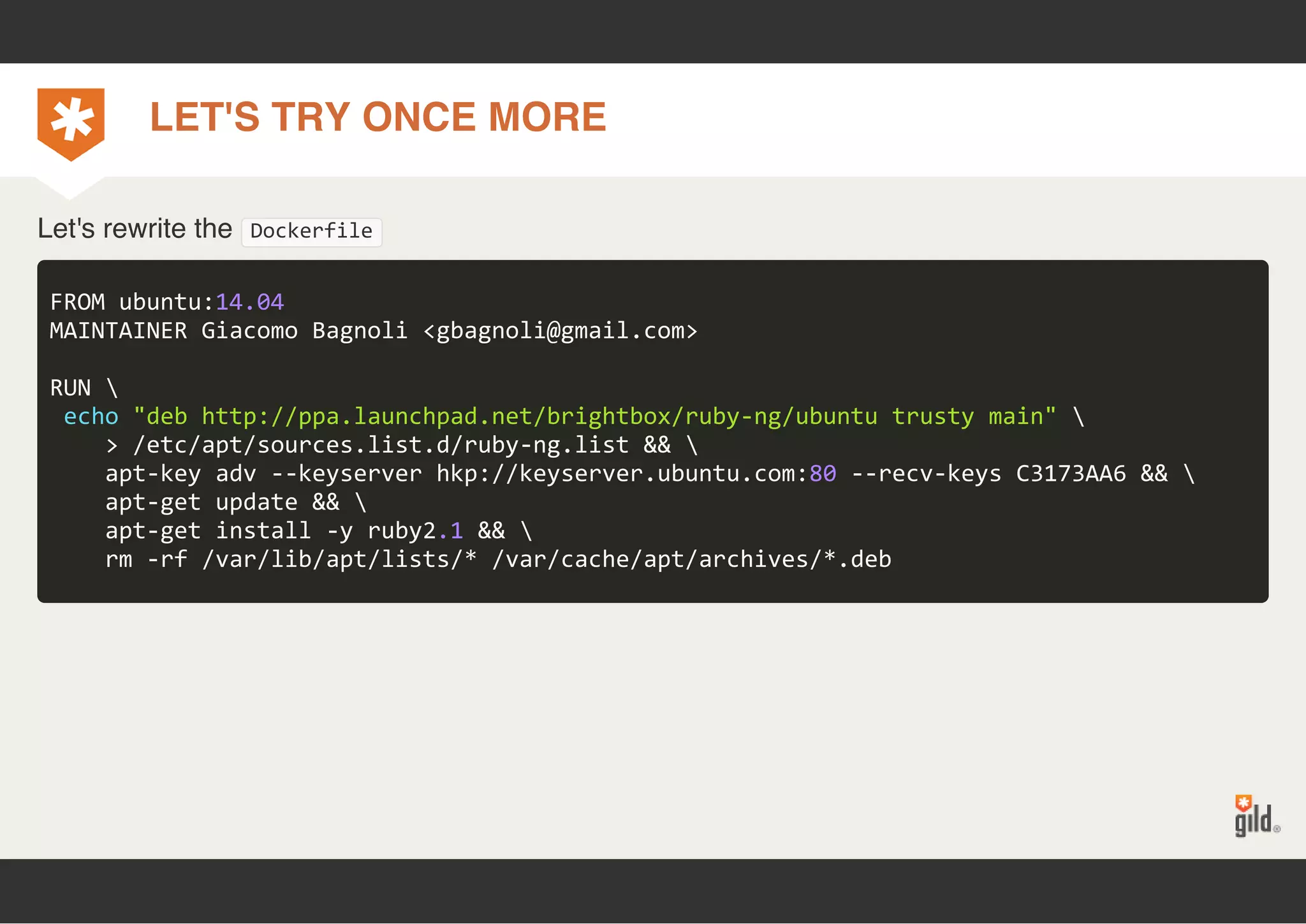 LET'S TRY ONCE MORE 
Let's rewrite the Dockerfile 
FROM ubuntu:14.04 
MAINTAINER Giacomo Bagnoli <gbagnoli@gmail.com> 
RUN  
echo "deb http://ppa.launchpad.net/brightbox/ruby‐ng/ubuntu trusty main"  
> /etc/apt/sources.list.d/ruby‐ng.list &&  
apt‐key adv ‐‐keyserver hkp://keyserver.ubuntu.com:80 ‐‐recv‐keys C3173AA6 &&  
apt‐get update &&  
apt‐get install ‐y ruby2.1 &&  
rm ‐rf /var/lib/apt/lists/* /var/cache/apt/archives/*.deb 
 