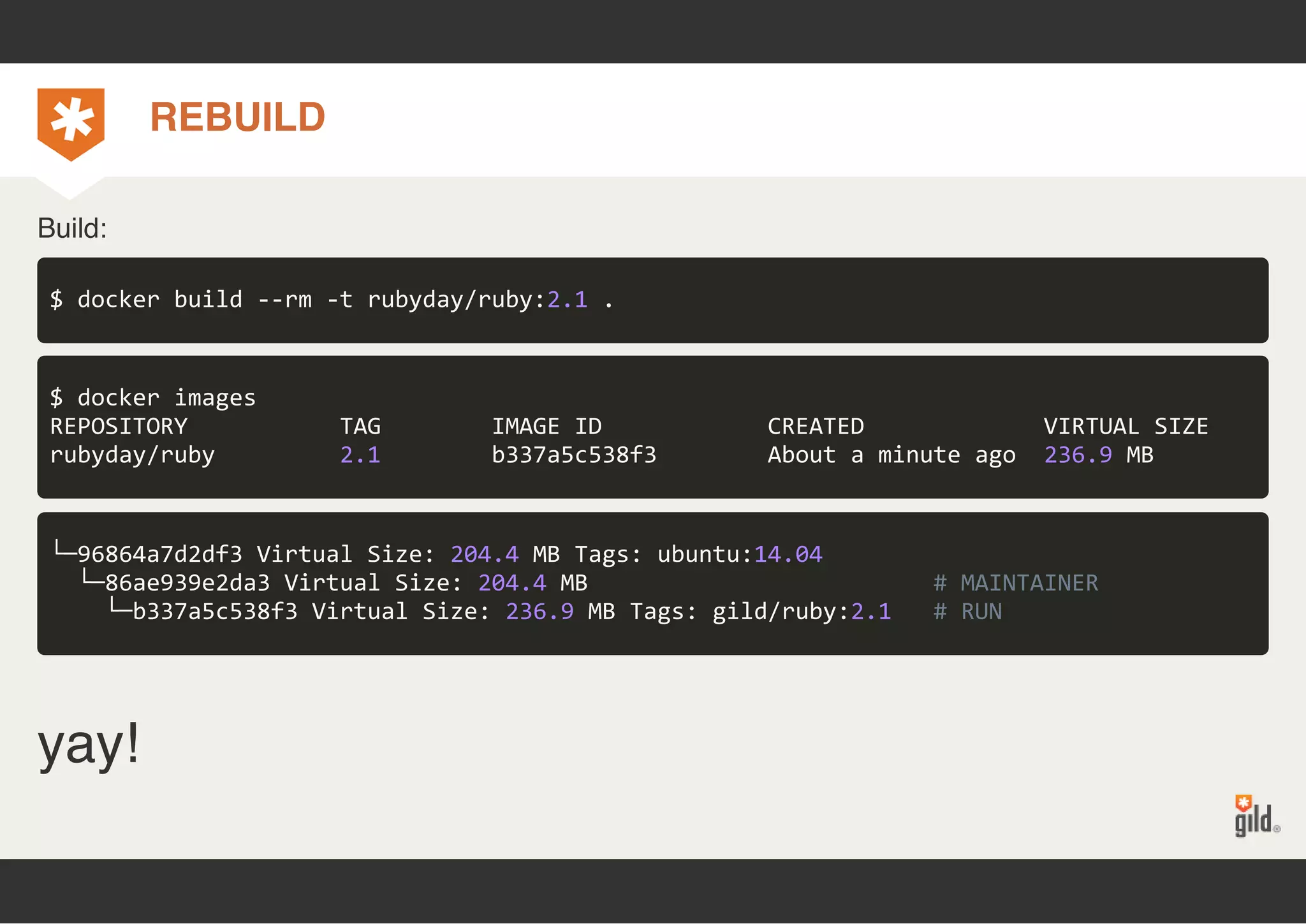 REBUILD 
Build: 
$ docker build ‐‐rm ‐t rubyday/ruby:2.1 . 
$ docker images 
REPOSITORY TAG IMAGE ID CREATED VIRTUAL SIZE 
rubyday/ruby 2.1 b337a5c538f3 About a minute ago 236.9 MB 
└─96864a7d2df3 Virtual Size: 204.4 MB Tags: ubuntu:14.04 
└─86ae939e2da3 Virtual Size: 204.4 MB # MAINTAINER 
└─b337a5c538f3 Virtual Size: 236.9 MB Tags: gild/ruby:2.1 # RUN 
yay! 
 