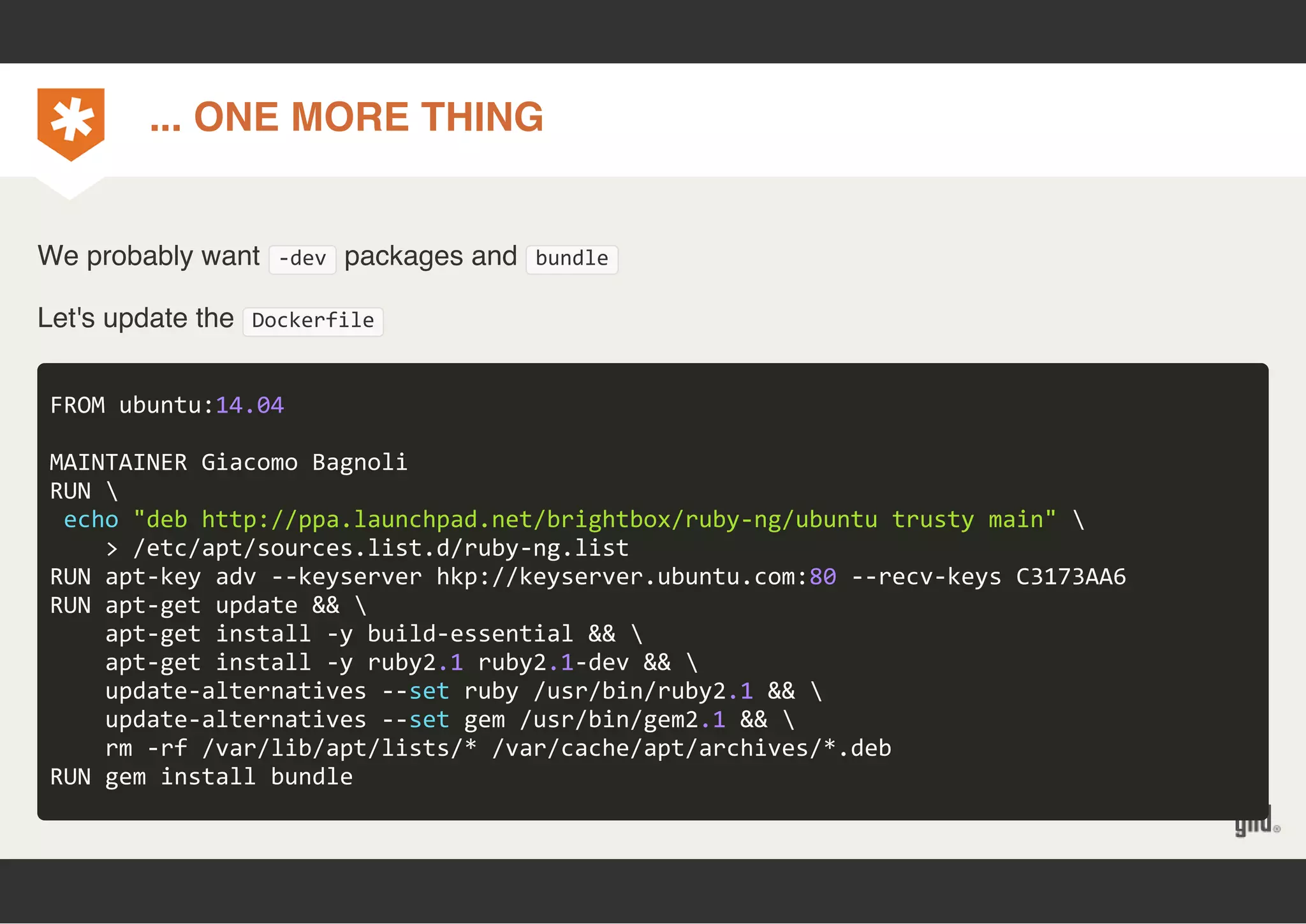 ... ONE MORE THING 
We probably want ‐dev packages and bundle 
Let's update the Dockerfile 
FROM ubuntu:14.04 
MAINTAINER Giacomo Bagnoli 
RUN  
echo "deb http://ppa.launchpad.net/brightbox/ruby‐ng/ubuntu trusty main"  
> /etc/apt/sources.list.d/ruby‐ng.list 
RUN apt‐key adv ‐‐keyserver hkp://keyserver.ubuntu.com:80 ‐‐recv‐keys C3173AA6 
RUN apt‐get update &&  
apt‐get install ‐y build‐essential &&  
apt‐get install ‐y ruby2.1 ruby2.1‐dev &&  
update‐alternatives ‐‐set ruby /usr/bin/ruby2.1 &&  
update‐alternatives ‐‐set gem /usr/bin/gem2.1 &&  
rm ‐rf /var/lib/apt/lists/* /var/cache/apt/archives/*.deb 
RUN gem install bundle 
 