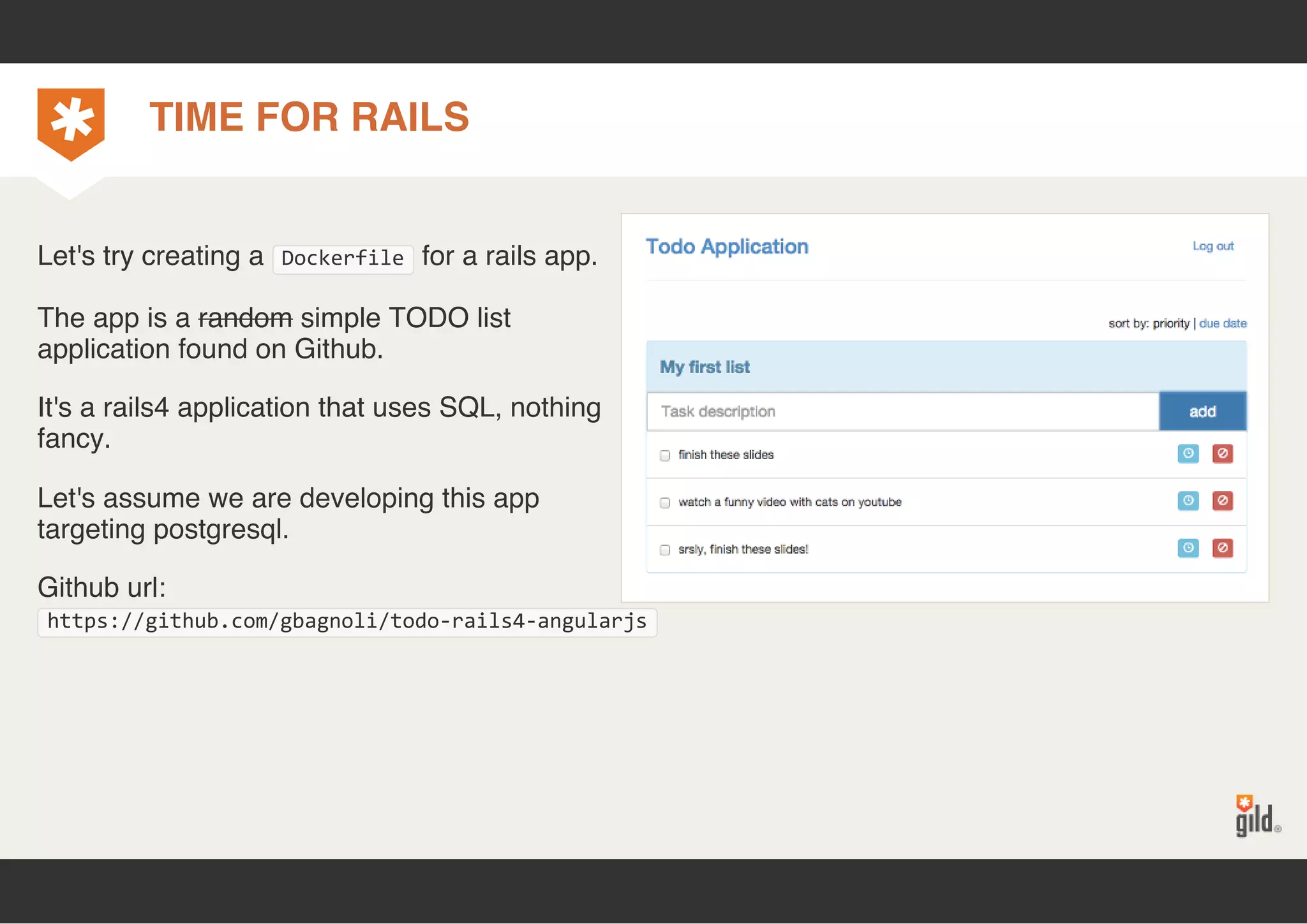 TIME FOR RAILS 
Let's try creating a Dockerfile for a rails app. 
The app is a random simple TODO list 
application found on Github. 
It's a rails4 application that uses SQL, nothing 
fancy. 
Let's assume we are developing this app 
targeting postgresql. 
Github url: 
https://github.com/gbagnoli/todo‐rails4‐angularjs 
 