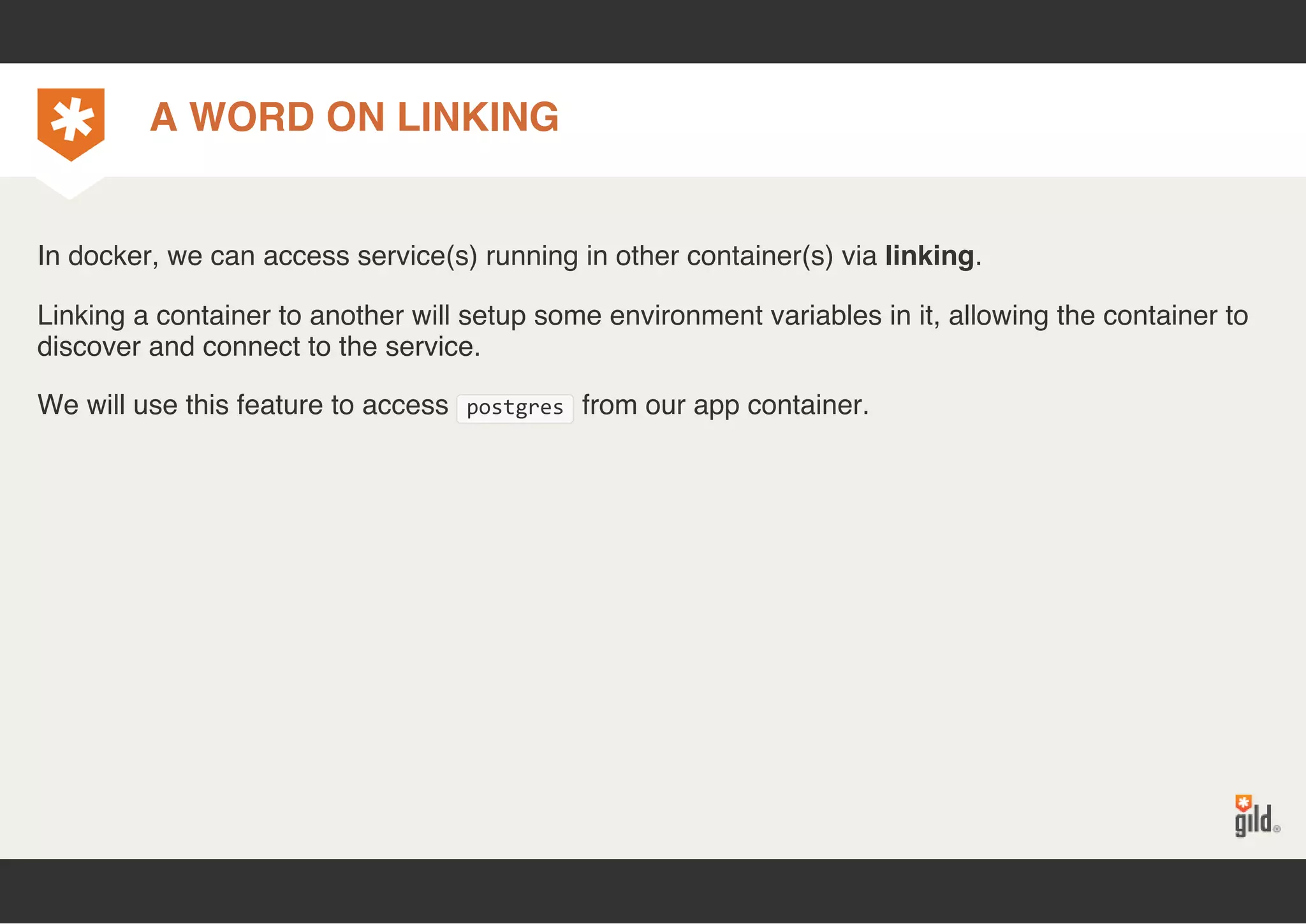 A WORD ON LINKING 
In docker, we can access service(s) running in other container(s) via linking. 
Linking a container to another will setup some environment variables in it, allowing the container to 
discover and connect to the service. 
We will use this feature to access postgres from our app container. 
 