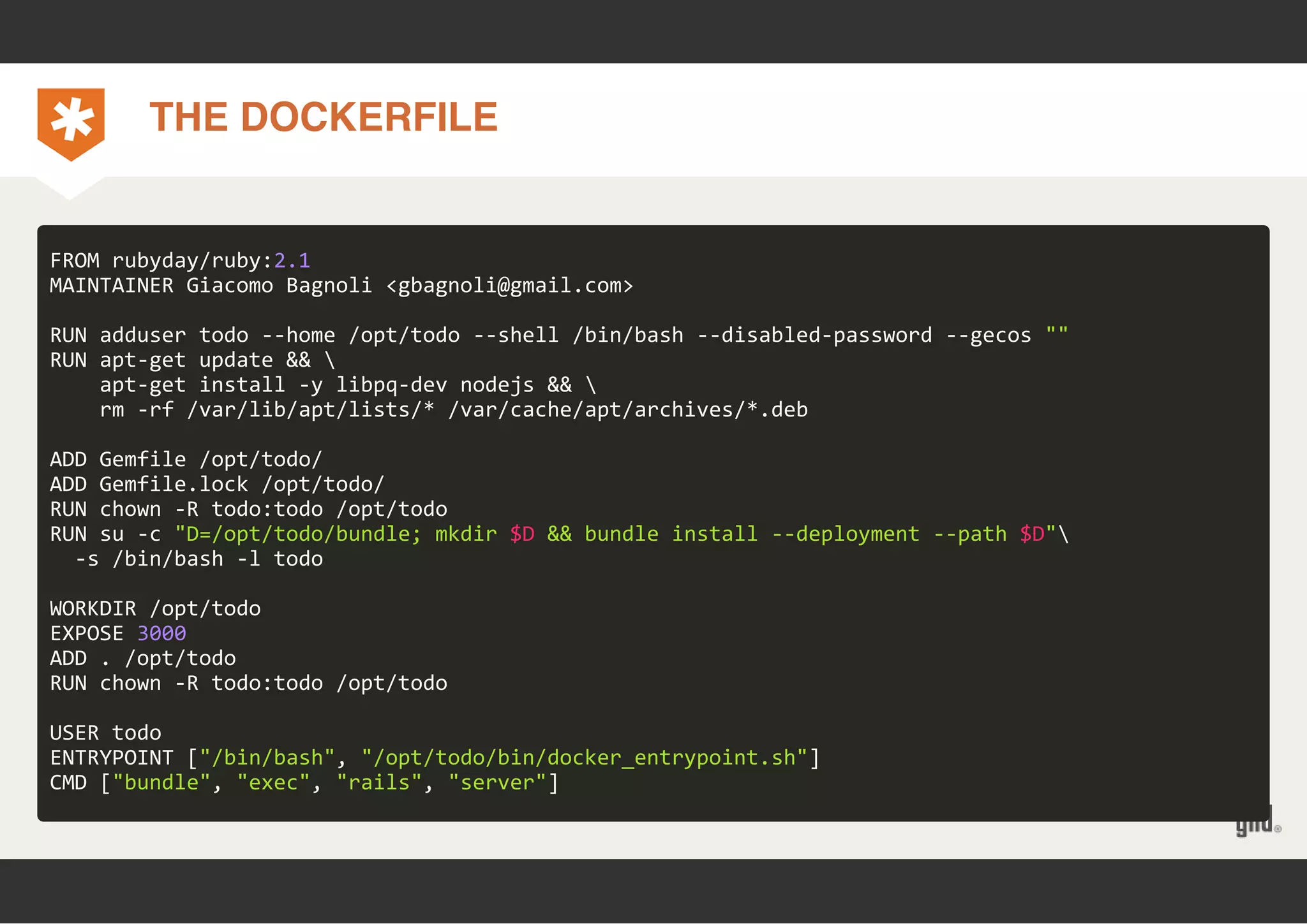 THE DOCKERFILE 
FROM rubyday/ruby:2.1 
MAINTAINER Giacomo Bagnoli <gbagnoli@gmail.com> 
RUN adduser todo ‐‐home /opt/todo ‐‐shell /bin/bash ‐‐disabled‐password ‐‐gecos "" 
RUN apt‐get update &&  
apt‐get install ‐y libpq‐dev nodejs &&  
rm ‐rf /var/lib/apt/lists/* /var/cache/apt/archives/*.deb 
ADD Gemfile /opt/todo/ 
ADD Gemfile.lock /opt/todo/ 
RUN chown ‐R todo:todo /opt/todo 
RUN su ‐c "D=/opt/todo/bundle; mkdir $D && bundle install ‐‐deployment ‐‐path $D" 
‐s /bin/bash ‐l todo 
WORKDIR /opt/todo 
EXPOSE 3000 
ADD . /opt/todo 
RUN chown ‐R todo:todo /opt/todo 
USER todo 
ENTRYPOINT ["/bin/bash", "/opt/todo/bin/docker_entrypoint.sh"] 
CMD ["bundle", "exec", "rails", "server"] 
 